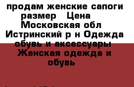 продам женские сапоги 37 размер › Цена ­ 700 - Московская обл., Истринский р-н Одежда, обувь и аксессуары » Женская одежда и обувь   